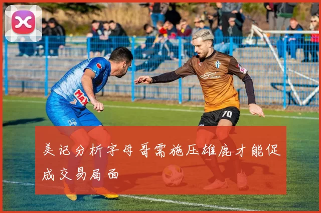 美记分析字母哥需施压雄鹿才能促成交易局面