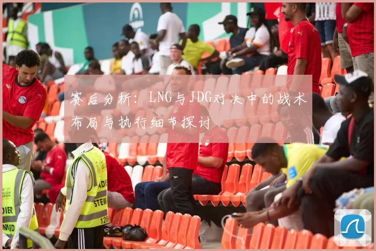 赛后分析:LNG与JDG对决中的战术布局与执行细节探讨