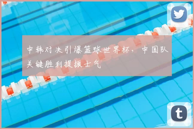 中韩对决引爆篮球世界杯，中国队关键胜利提振士气