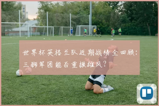 世界杯英格兰队近期战绩全回顾:三狮军团能否重振雄风?