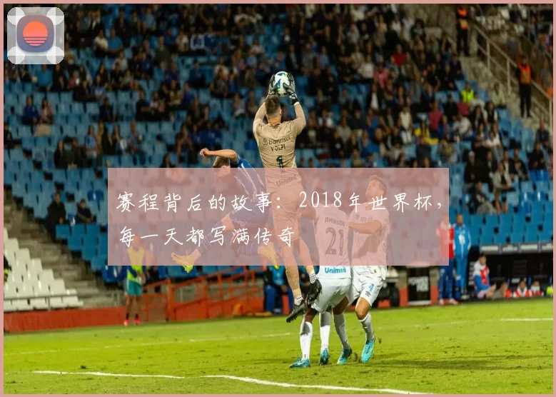 赛程背后的故事:2018年世界杯,每一天都写满传奇