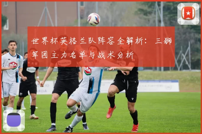 世界杯英格兰队阵容全解析：三狮军团主力名单与战术分析