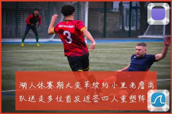 湖人休赛期大变革续约小里老詹离队送走多位首发连签四人重塑阵容