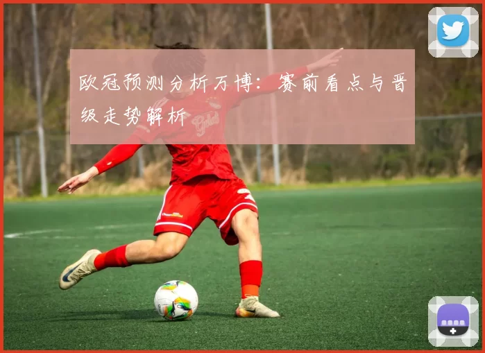 欧冠预测分析万博：赛前看点与晋级走势解析