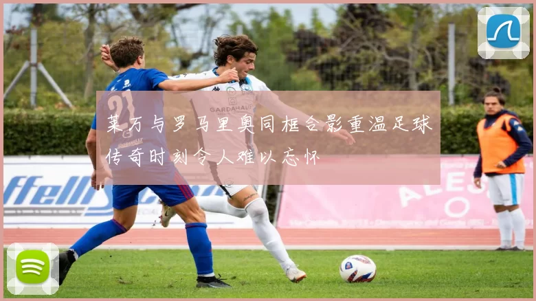 莱万与罗马里奥同框合影重温足球传奇时刻令人难以忘怀