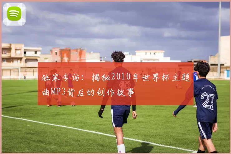 独家专访：揭秘2010年世界杯主题曲MP3背后的创作故事