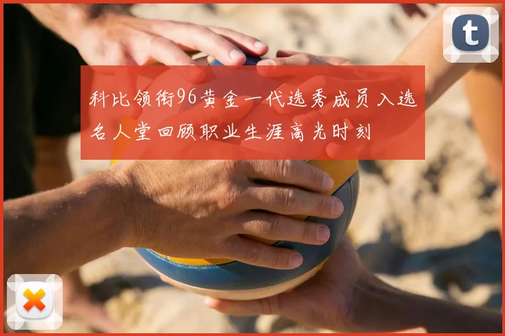 科比领衔96黄金一代选秀成员入选名人堂回顾职业生涯高光时刻