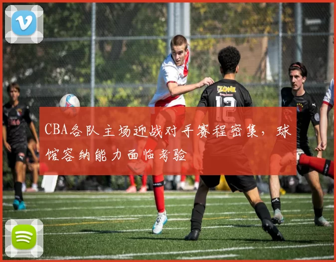 CBA各队主场迎战对手赛程密集,球馆容纳能力面临考验