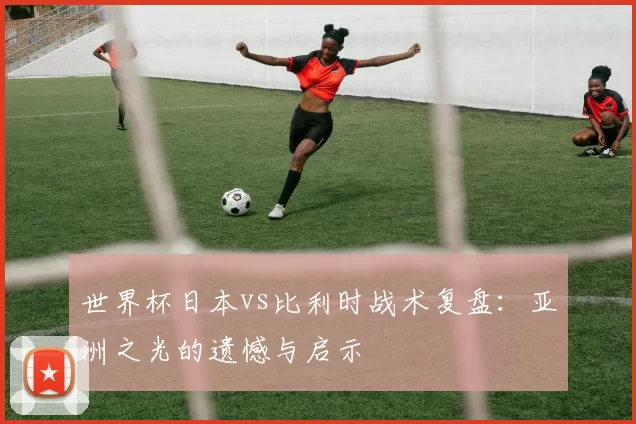世界杯日本vs比利时战术复盘:亚洲之光的遗憾与启示