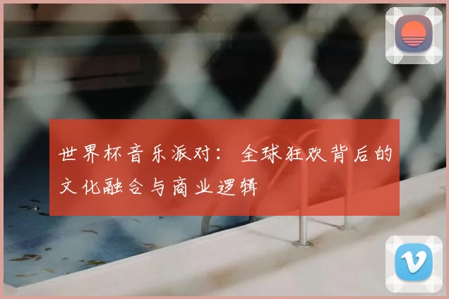 世界杯音乐派对：全球狂欢背后的文化融合与商业逻辑