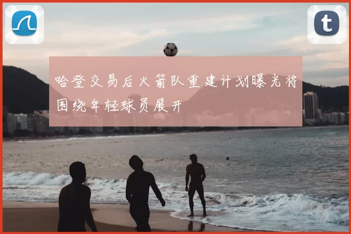 哈登交易后火箭队重建计划曝光将围绕年轻球员展开