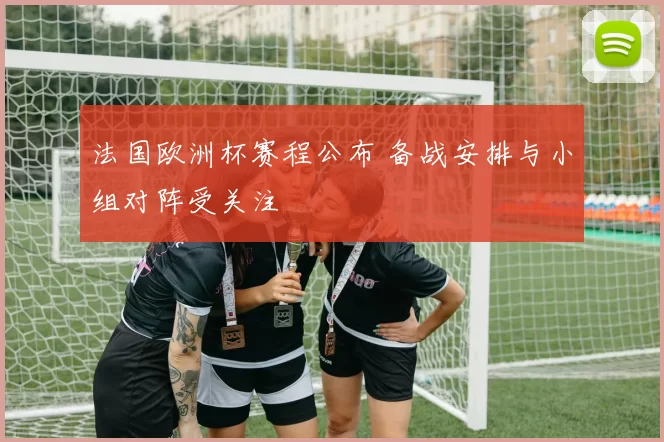 法国欧洲杯赛程公布 备战安排与小组对阵受关注