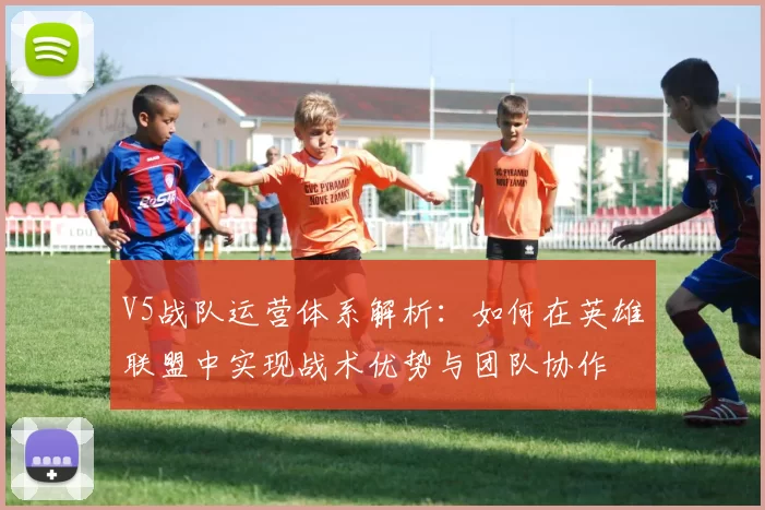 V5战队运营体系解析:如何在英雄联盟中实现战术优势与团队协作