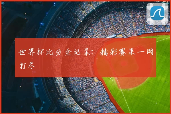 世界杯比分全记录：精彩赛果一网打尽