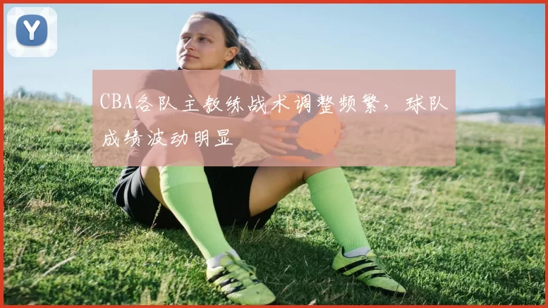 CBA各队主教练战术调整频繁，球队成绩波动明显