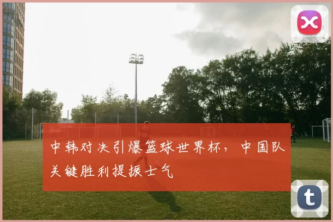 中韩对决引爆篮球世界杯,中国队关键胜利提振士气