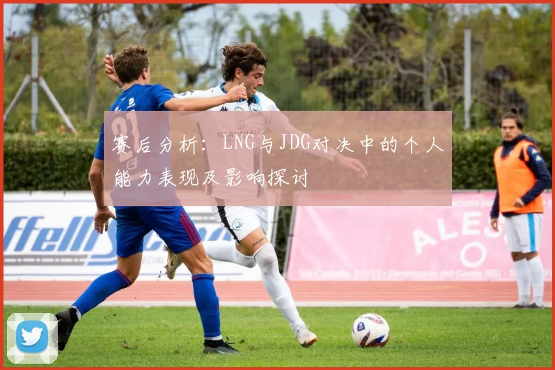 赛后分析:LNG与JDG对决中的个人能力表现及影响探讨