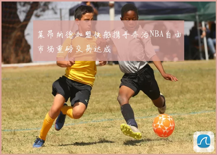 莱昂纳德加盟快船携手乔治NBA自由市场重磅交易达成