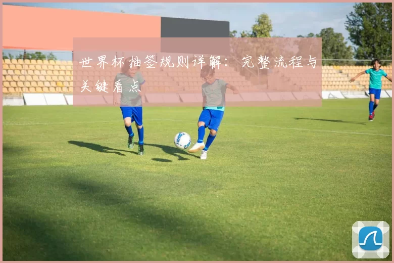世界杯抽签规则详解:完整流程与关键看点