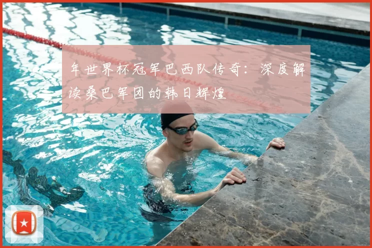 年世界杯冠军巴西队传奇：深度解读桑巴军团的韩日辉煌