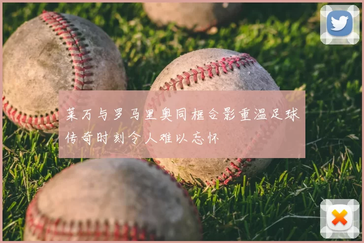 莱万与罗马里奥同框合影重温足球传奇时刻令人难以忘怀