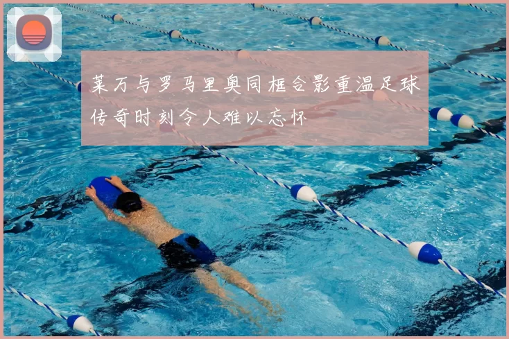 莱万与罗马里奥同框合影重温足球传奇时刻令人难以忘怀