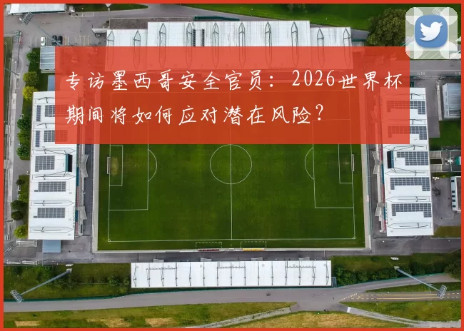 专访墨西哥安全官员：2026世界杯期间将如何应对潜在风险？