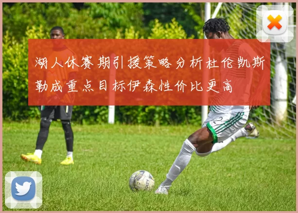 湖人休赛期引援策略分析杜伦凯斯勒成重点目标伊森性价比更高