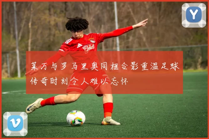 莱万与罗马里奥同框合影重温足球传奇时刻令人难以忘怀