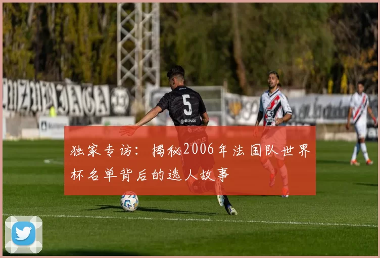 独家专访:揭秘2006年法国队世界杯名单背后的选人故事