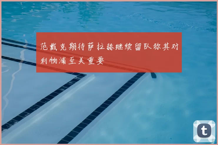 范戴克期待萨拉赫继续留队称其对利物浦至关重要