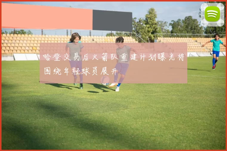 哈登交易后火箭队重建计划曝光将围绕年轻球员展开