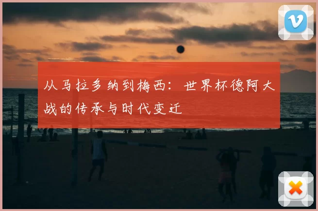 从马拉多纳到梅西：世界杯德阿大战的传承与时代变迁