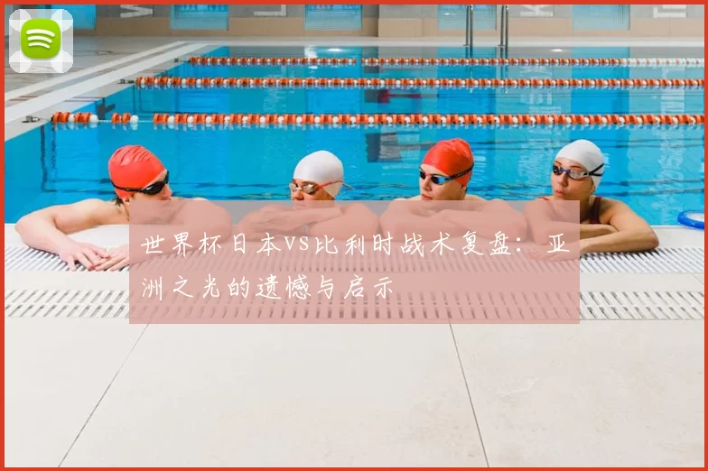 世界杯日本vs比利时战术复盘:亚洲之光的遗憾与启示