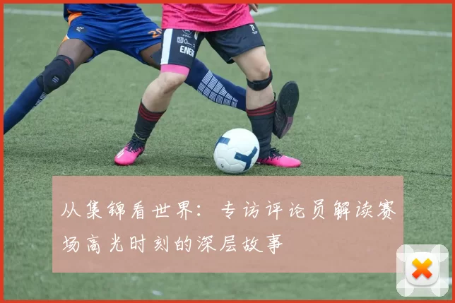 从集锦看世界:专访评论员解读赛场高光时刻的深层故事