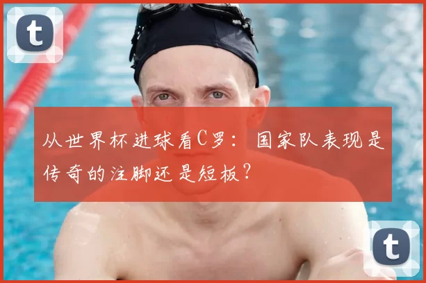从世界杯进球看C罗：国家队表现是传奇的注脚还是短板？