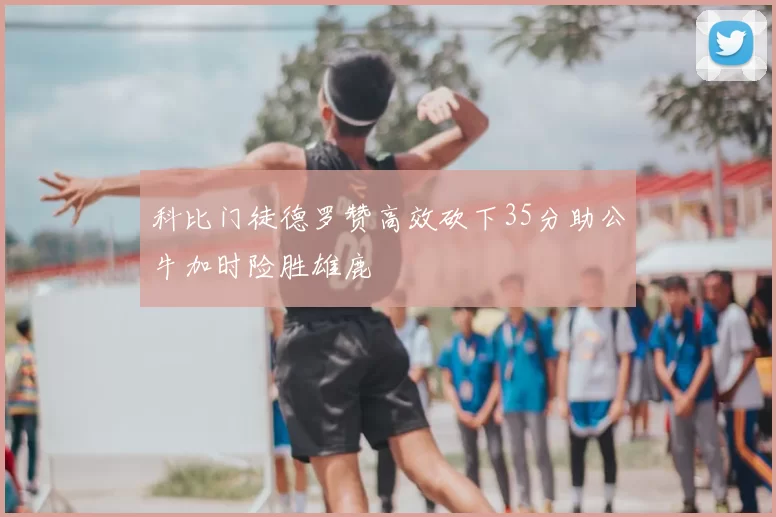 科比门徒德罗赞高效砍下35分助公牛加时险胜雄鹿