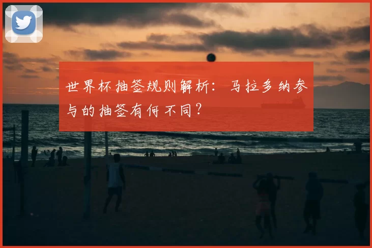 世界杯抽签规则解析:马拉多纳参与的抽签有何不同?