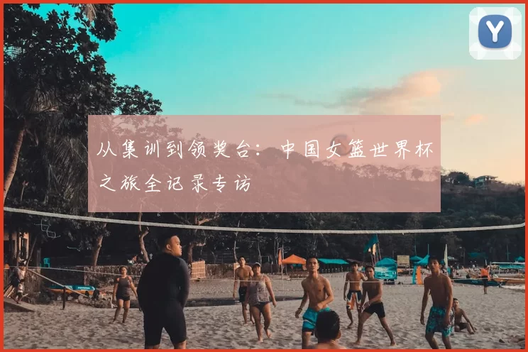 从集训到领奖台：中国女篮世界杯之旅全记录专访