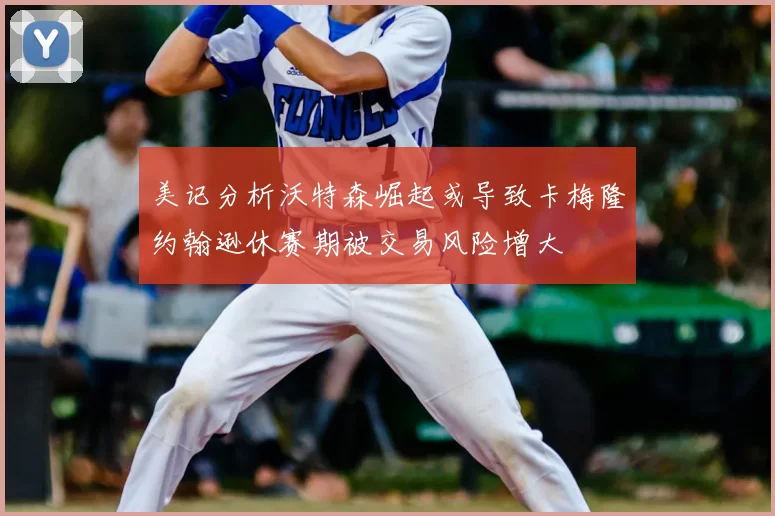 美记分析沃特森崛起或导致卡梅隆约翰逊休赛期被交易风险增大