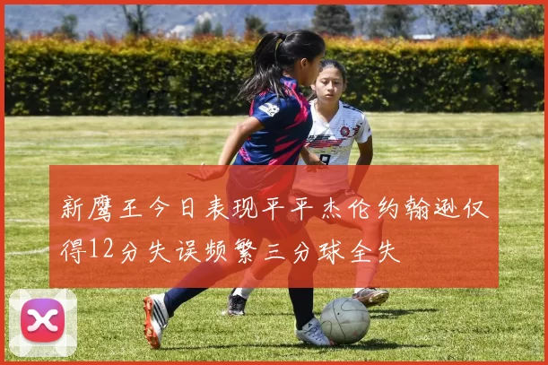 新鹰王今日表现平平杰伦约翰逊仅得12分失误频繁三分球全失