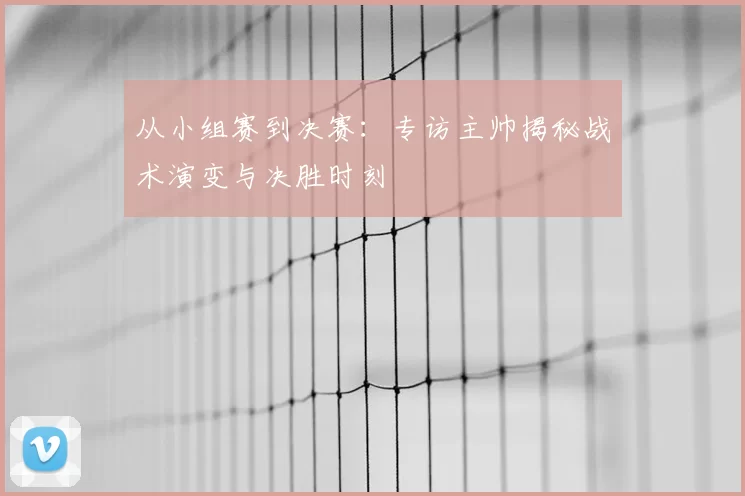 从小组赛到决赛:专访主帅揭秘战术演变与决胜时刻