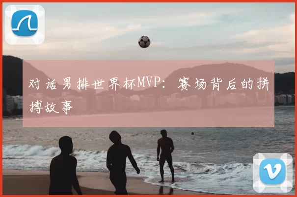 对话男排世界杯MVP:赛场背后的拼搏故事