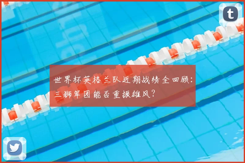 世界杯英格兰队近期战绩全回顾：三狮军团能否重振雄风？