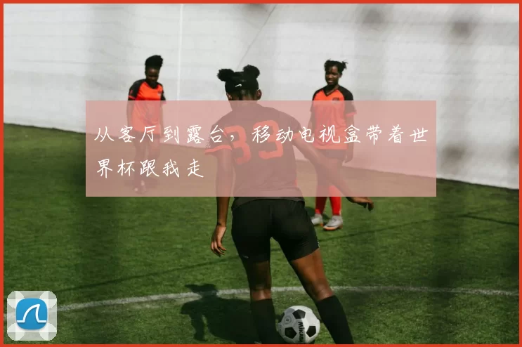 从客厅到露台，移动电视盒带着世界杯跟我走