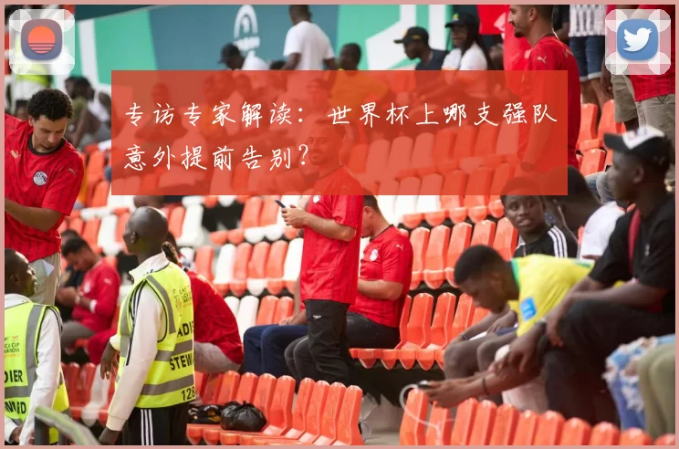 专访专家解读:世界杯上哪支强队意外提前告别?