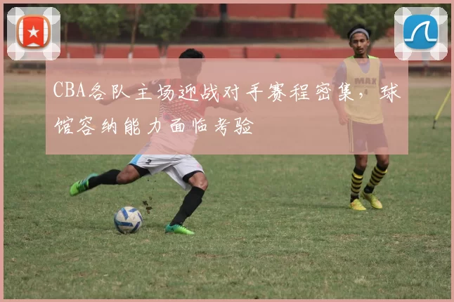 CBA各队主场迎战对手赛程密集,球馆容纳能力面临考验