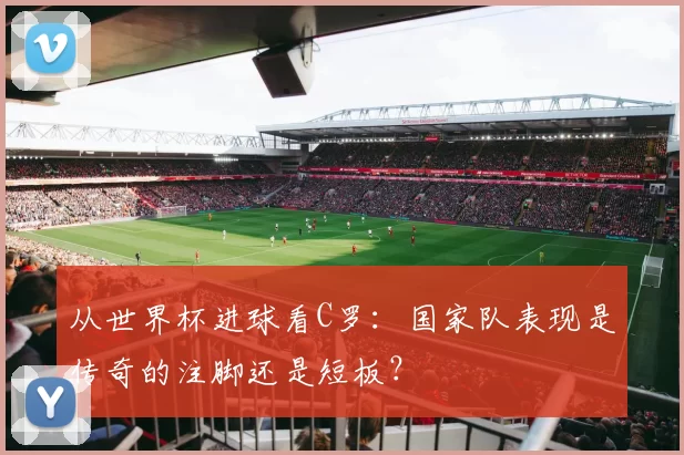 从世界杯进球看C罗：国家队表现是传奇的注脚还是短板？