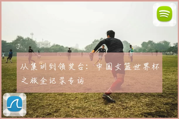 从集训到领奖台:中国女篮世界杯之旅全记录专访